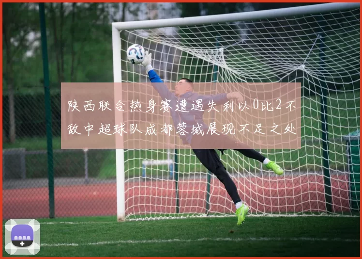陕西联合热身赛遭遇失利以0比2不敌中超球队成都蓉城展现不足之处