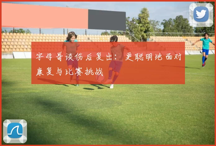 字母哥谈伤后复出：更聪明地面对康复与比赛挑战