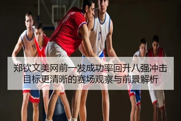 郑钦文美网前一发成功率回升八强冲击目标更清晰的赛场观察与前景解析