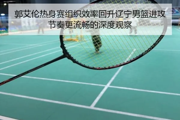 郭艾伦热身赛组织效率回升辽宁男篮进攻节奏更流畅的深度观察