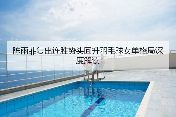 陈雨菲复出连胜势头回升羽毛球女单格局深度解读