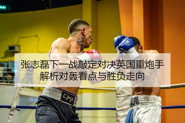 张志磊下一战敲定对决英国重炮手 解析对轰看点与胜负走向