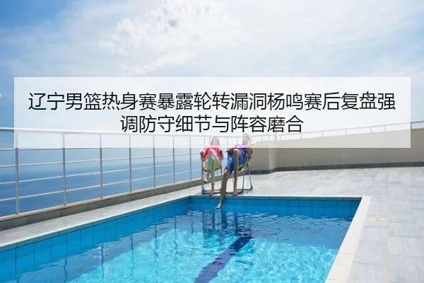 辽宁男篮热身赛暴露轮转漏洞杨鸣赛后复盘强调防守细节与阵容磨合