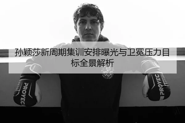 孙颖莎新周期集训安排曝光与卫冕压力目标全景解析