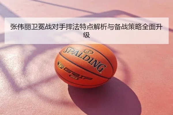 张伟丽卫冕战对手摔法特点解析与备战策略全面升级