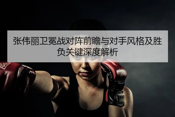 张伟丽卫冕战对阵前瞻与对手风格及胜负关键深度解析