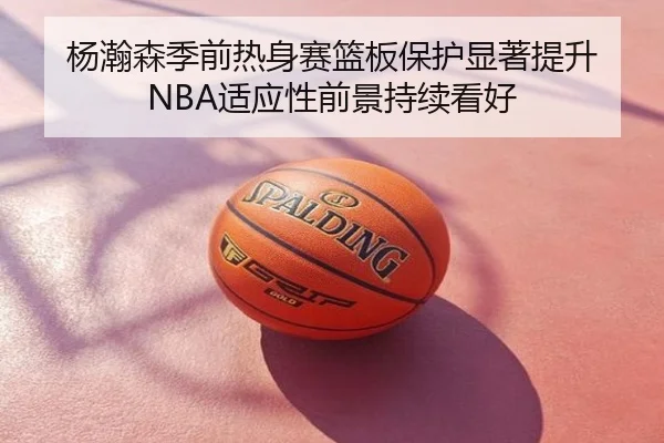 杨瀚森季前热身赛篮板保护显著提升 NBA适应性前景持续看好